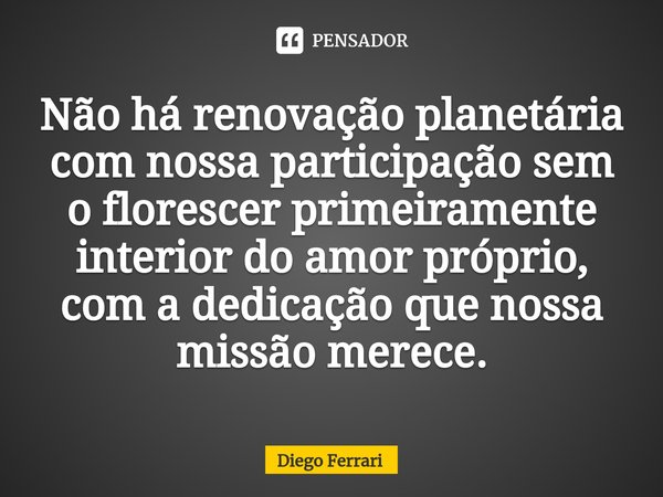 ⁠Não há renovação planetária com nossa participação sem o florescer primeiramente interior do amor próprio, com a dedicação que nossa missão merece.... Frase de Diego Ferrari.