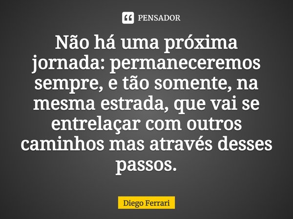 ⁠Não há uma próxima jornada: permaneceremos sempre, e tão somente, na mesma estrada, que vai se entrelaçar com outros caminhos mas através desses passos.... Frase de Diego Ferrari.