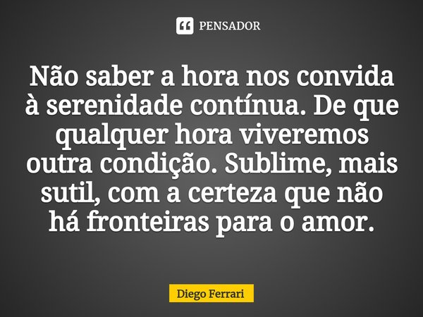 ⁠Não saber a hora nos convida à serenidade contínua. De que qualquer hora viveremos outra condição. Sublime, mais sutil, com a certeza que não há fronteiras par... Frase de Diego Ferrari.