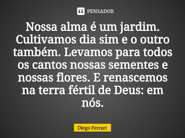 ⁠Nossa alma é um jardim. Cultivamos dia sim e o outro também. Levamos para todos os cantos nossas sementes e nossas flores. E renascemos na terra fértil de Deus... Frase de Diego Ferrari.