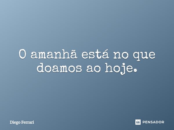 O amanhã está no que doamos ao hoje.... Frase de Diego Ferrari.