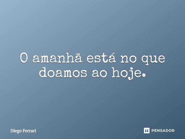 O amanhã está no que doamos ao hoje.... Frase de Diego Ferrari.