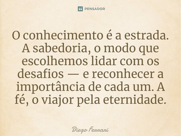 ⁠O conhecimento é a estrada. A sabedoria, o modo que escolhemos lidar com os desafios — e reconhecer a importância de cada um. A fé, o viajor pela eternidade.... Frase de Diego Ferrari.
