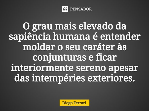 O grau mais elevado da sapiência humana é entender moldar o seu caráter às conjunturas e ficar interiormente sereno apesar das intempéries exteriores.... Frase de Diego Ferrari.