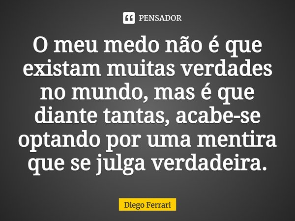 ⁠O meu medo não é que existam muitas verdades no mundo, mas é que diante tantas, acabe-se optando por uma mentira que se julga verdadeira.... Frase de Diego Ferrari.