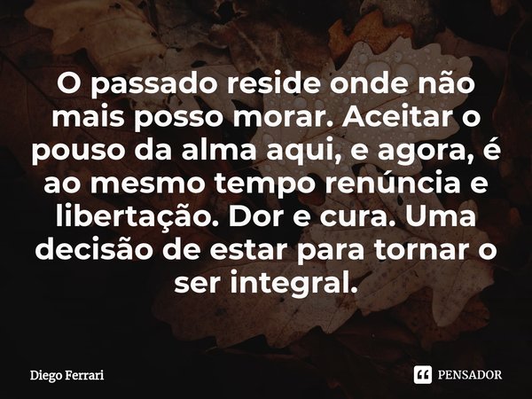 ⁠O passado reside onde não mais posso morar. Aceitar o pouso da alma aqui, e agora, é ao mesmo tempo renúncia e libertação. Dor e cura. Uma decisão de estar par... Frase de Diego Ferrari.