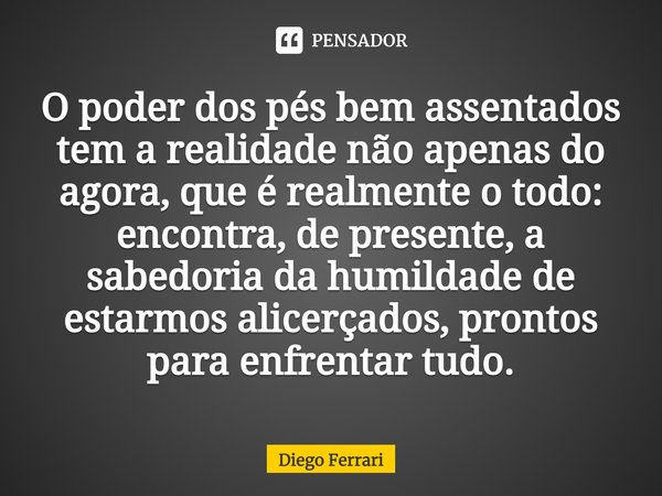 ⁠O poder dos pés bem assentados tem a realidade não apenas do agora, que é realmente o todo: encontra, de presente, a sabedoria da humildade de estarmos alicerç... Frase de Diego Ferrari.
