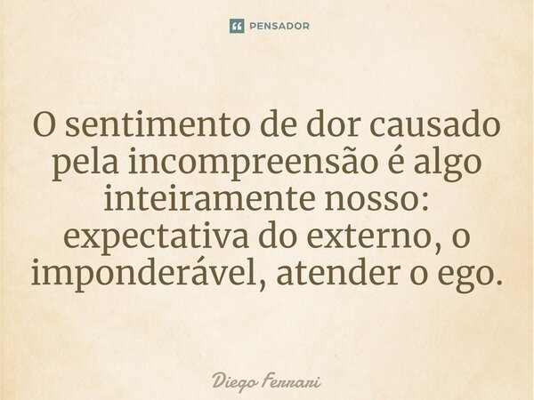 ⁠O sentimento de dor causado pela incompreensão é algo inteiramente nosso: expectativa do externo, o imponderável, atender o ego.... Frase de Diego Ferrari.