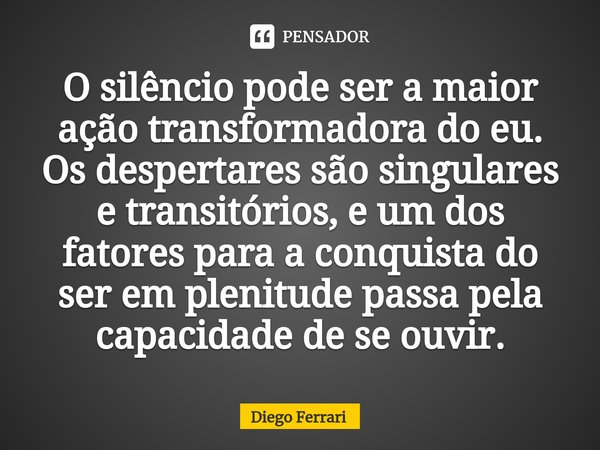 ⁠O silêncio pode ser a maior ação transformadora do eu. Os despertares são singulares e transitórios, e um dos fatores para a conquista do ser em plenitude pass... Frase de Diego Ferrari.