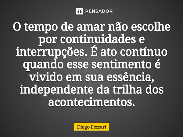 ⁠O tempo de amar não escolhe por continuidades e interrupções. É ato contínuo quando esse sentimento é vivido em sua essência, independente da trilha dos aconte... Frase de Diego Ferrari.
