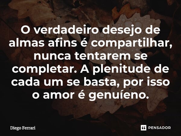 ⁠O verdadeiro desejo de almas afins é compartilhar, nunca tentarem se completar. A plenitude de cada um se basta, por isso o amor é genuíeno.... Frase de Diego Ferrari.