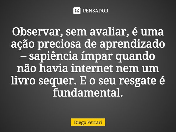 ⁠Observar, sem avaliar, é uma ação preciosa de aprendizado – sapiência ímpar quando não havia internet nem um livro sequer. E o seu resgate é fundamental.... Frase de Diego Ferrari.