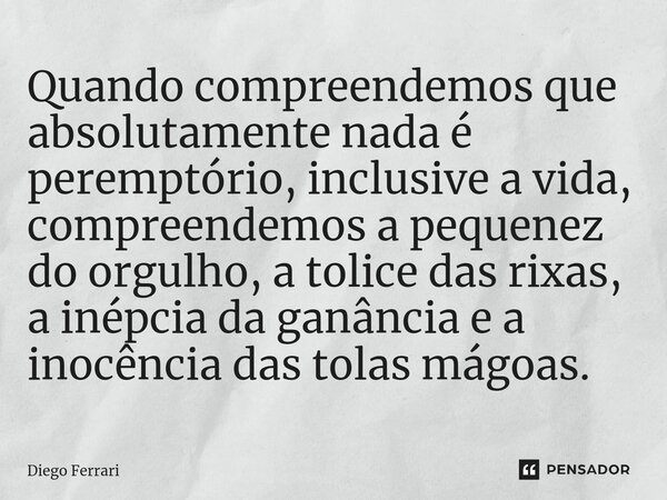 ⁠Quando compreendemos que absolutamente nada é peremptório, inclusive a vida, compreendemos a pequenez do orgulho, a tolice das rixas, a inépcia da ganância e a... Frase de Diego Ferrari.