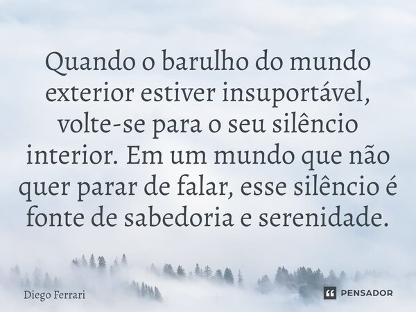 ⁠Quando o barulho do mundo exterior estiver insuportável, volte-se para o seu silêncio interior. Em um mundo que não quer parar de falar, esse silêncio é fonte ... Frase de Diego Ferrari.