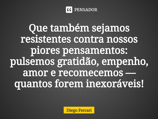 ⁠Que também sejamos resistentes contra nossos piores pensamentos: pulsemos gratidão, empenho, amor e recomecemos — quantos forem inexoráveis!... Frase de Diego Ferrari.