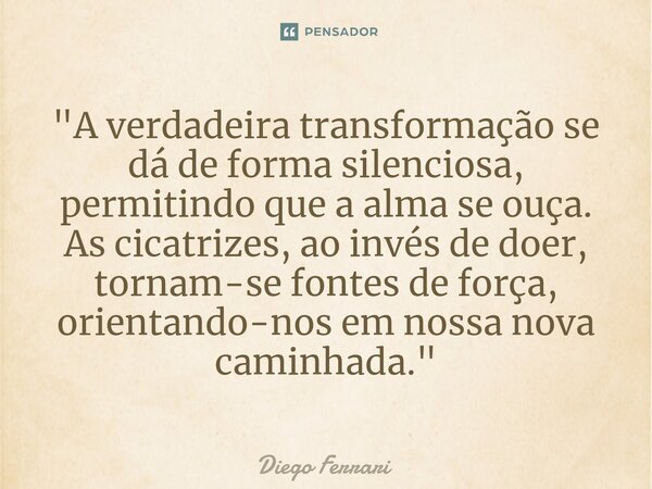 ⁠"A verdadeira transformação se dá de forma silenciosa, permitindo que a alma se ouça. As cicatrizes, ao invés de doer, tornam-se fontes de força, orientan... Frase de Diego Ferrari.