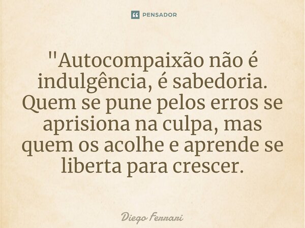 ⁠"Autocompaixão não é indulgência, é sabedoria. Quem se pune pelos erros se aprisiona na culpa, mas quem os acolhe e aprende se liberta para crescer.... Frase de Diego Ferrari.