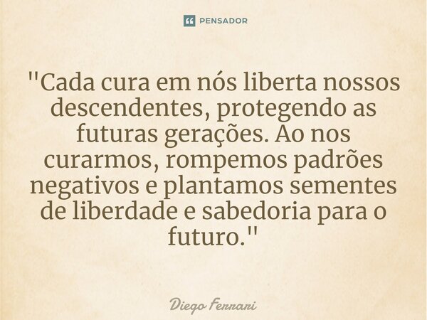 ⁠"Cada cura em nós liberta nossos descendentes, protegendo as futuras gerações. Ao nos curarmos, rompemos padrões negativos e plantamos sementes de liberda... Frase de Diego Ferrari.