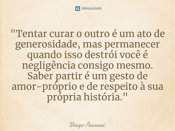 ⁠"Tentar curar o outro é um ato de generosidade, mas permanecer quando isso destrói você é negligência consigo mesmo. Saber partir é um gesto de amor-própr... Frase de Diego Ferrari.