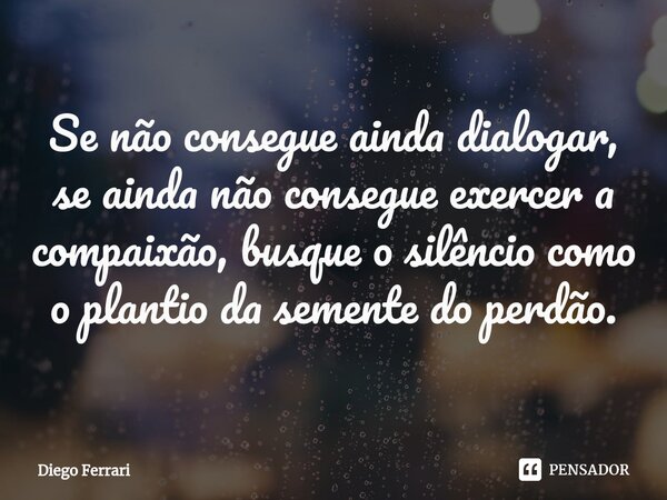 ⁠Se não consegue ainda dialogar, se ainda não consegue exercer a compaixão, busque o silêncio como o plantio da semente do perdão.... Frase de Diego Ferrari.