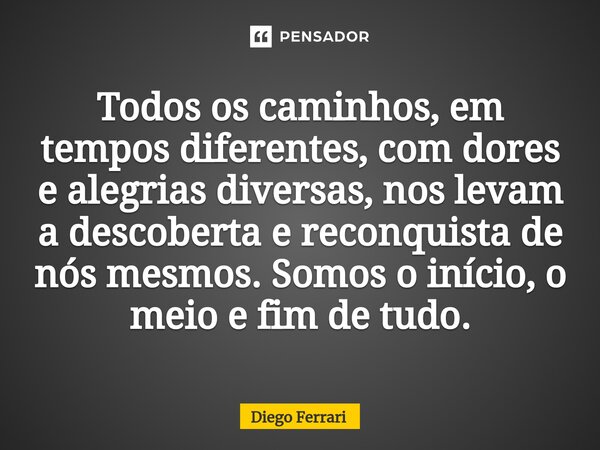 ⁠Todos os caminhos, em tempos diferentes, com dores e alegrias diversas, nos levam a descoberta e reconquista de nós mesmos. Somos o início, o meio e fim de tud... Frase de Diego Ferrari.