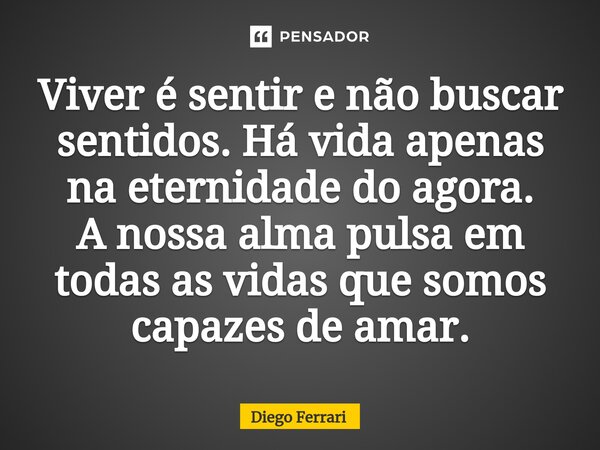 Viver é sentir e não buscar sentidos. Há vida apenas na eternidade do agora. A nossa alma pulsa em todas as vidas que somos capazes de amar.... Frase de Diego Ferrari.