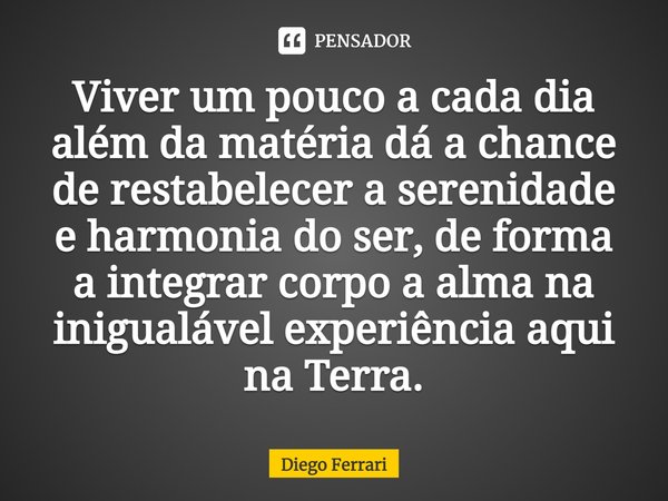 ⁠Viver um pouco a cada dia além da matéria dá a chance de restabelecer a serenidade e harmonia do ser, de forma a integrar corpo a alma na inigualável experiênc... Frase de Diego Ferrari.