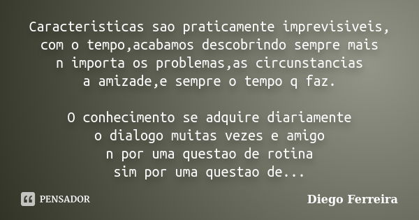 Caracteristicas sao praticamente imprevisiveis, com o tempo,acabamos descobrindo sempre mais n importa os problemas,as circunstancias a amizade,e sempre o tempo... Frase de Diego Ferreira.