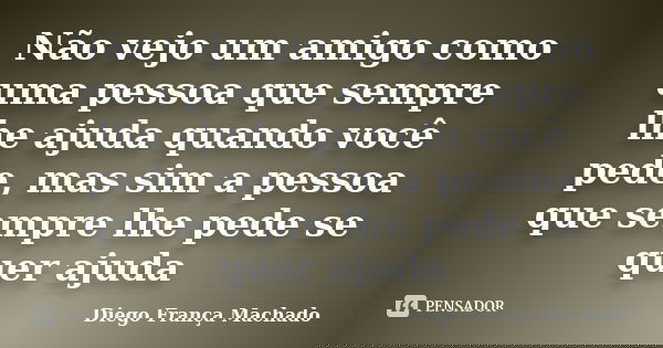 Não vejo um amigo como uma pessoa que sempre lhe ajuda quando você pede, mas sim a pessoa que sempre lhe pede se quer ajuda... Frase de Diego França Machado.