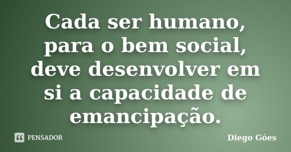 Cada ser humano, para o bem social, deve desenvolver em si a capacidade de emancipação.... Frase de Diego Góes.