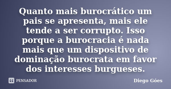 Quanto mais burocrático um pais se apresenta, mais ele tende a ser corrupto. Isso porque a burocracia é nada mais que um dispositivo de dominação burocrata em f... Frase de Diego Góes.