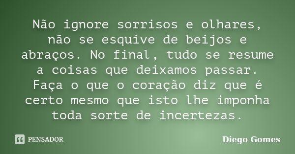 Não ignore sorrisos e olhares, não se esquive de beijos e abraços. No final, tudo se resume a coisas que deixamos passar. Faça o que o coração diz que é certo m... Frase de Diego Gomes.