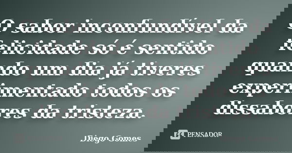 O sabor inconfundível da felicidade só é sentido quando um dia já tiveres experimentado todos os dissabores da tristeza.... Frase de Diego Gomes.