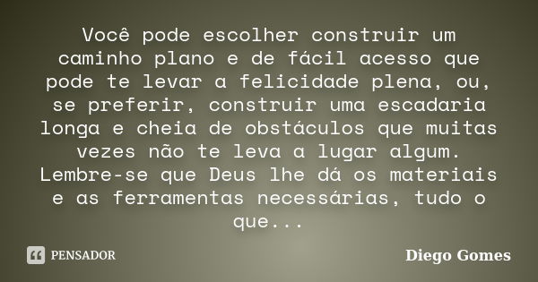 Você pode escolher construir um caminho plano e de fácil acesso que pode te levar a felicidade plena, ou, se preferir, construir uma escadaria longa e cheia de ... Frase de Diego Gomes.