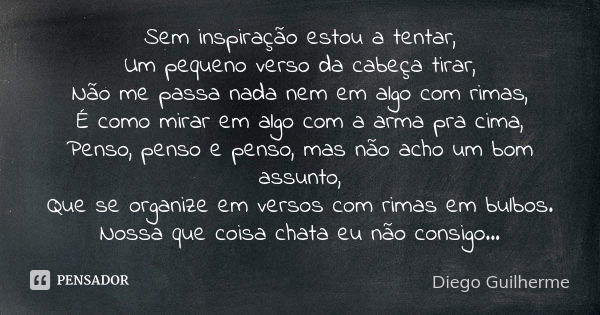 Sem inspiração estou a tentar, Um pequeno verso da cabeça tirar, Não me passa nada nem em algo com rimas, É como mirar em algo com a arma pra cima, Penso, penso... Frase de Diego Guilherme.