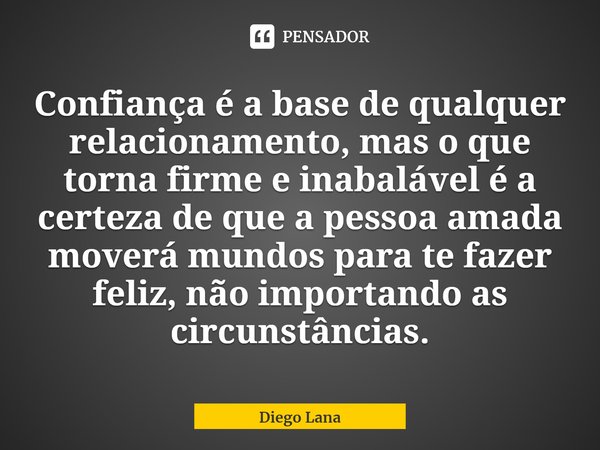 ⁠Confiança é a base de qualquer relacionamento, mas o que torna firme e inabalável é a certeza de que a pessoa amada moverá mundos para te fazer feliz, não impo... Frase de Diego Lana.