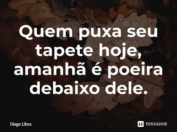 Quem puxa seu tapete hoje, amanhã é poeira debaixo dele.... Frase de Diego Libra.