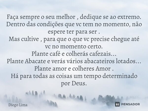 Faça sempre o seu melhor , dedique se ao extremo. Dentro das condições que vc tem no momento, não espere ter para ser . Mas cultive , para que o que vc precise ... Frase de Diêgo Lima.