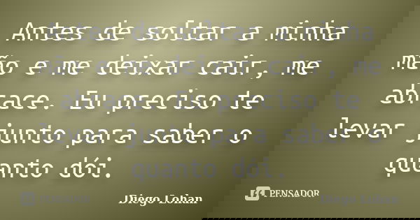 Antes de soltar a minha mão e me deixar cair, me abrace. Eu preciso te levar junto para saber o quanto dói.... Frase de Diego Lohan.