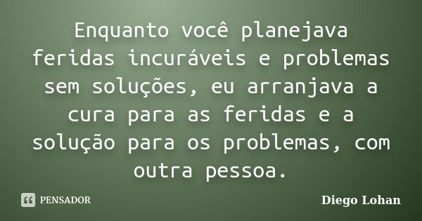 Enquanto você planejava feridas incuráveis e problemas sem soluções, eu arranjava a cura para as feridas e a solução para os problemas, com outra pessoa.... Frase de Diego Lohan.