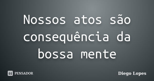 Nossos atos são consequência da bossa mente... Frase de Diego Lopes.