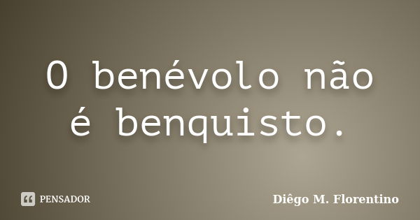 O benévolo não é benquisto.... Frase de Diêgo M. Florentino.