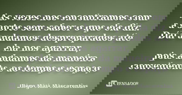 As vezes nos encontramos com a sorte sem saber o que ela diz. Daí andamos despreparados até ela nos agarrar, pois andamos da maneira conveniente ao tempo e espa... Frase de Diego Maia Mascarenhas.