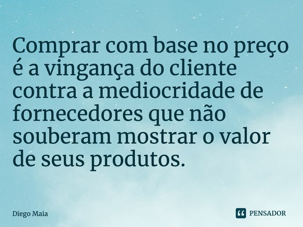 Comprar com base no preço é a vingança do cliente contra a mediocridade de fornecedores que não souberam mostrar o valor de seus produtos.... Frase de Diego Maia.