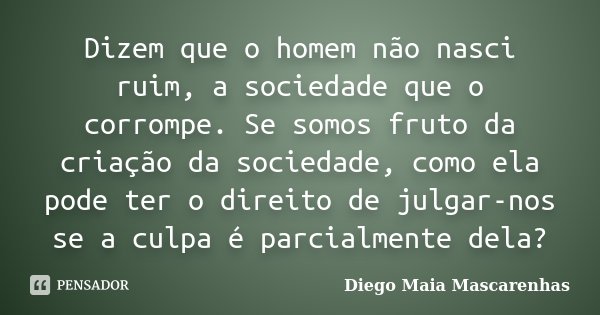Dizem que o homem não nasci ruim, a sociedade que o corrompe. Se somos fruto da criação da sociedade, como ela pode ter o direito de julgar-nos se a culpa é par... Frase de Diego Maia Mascarenhas.
