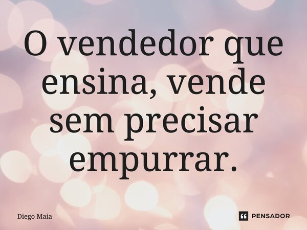 ⁠O vendedor que ensina, vende sem precisar empurrar.... Frase de Diego Maia.