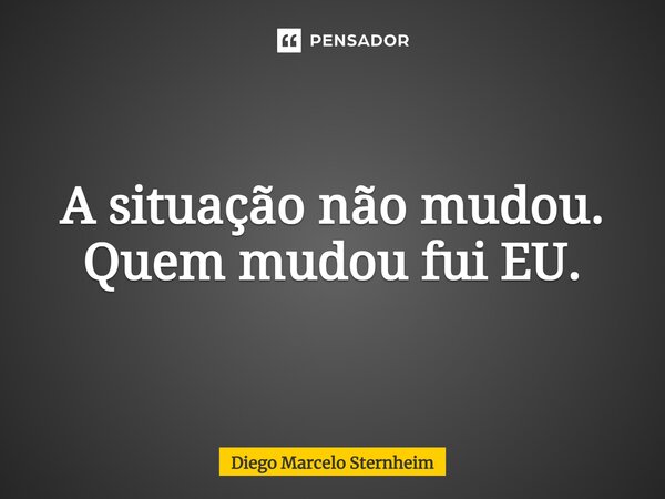 ⁠A situação não mudou. Quem mudou fui EU.... Frase de Diego Marcelo Sternheim.