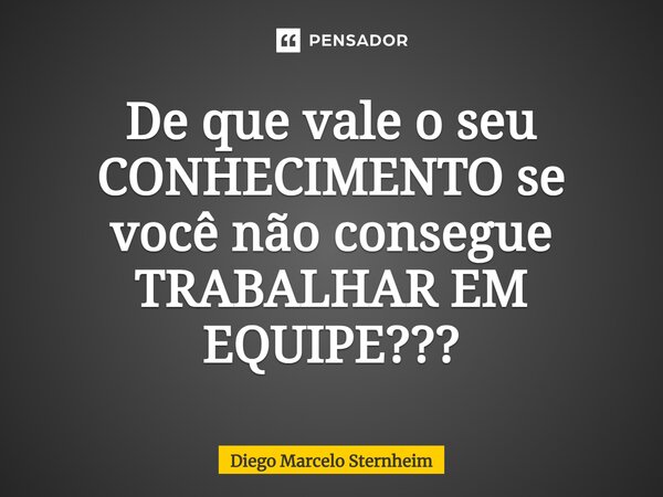 De que vale o seu CONHECIMENTO se você não consegue TRABALHAR EM EQUIPE???... Frase de Diego Marcelo Sternheim.