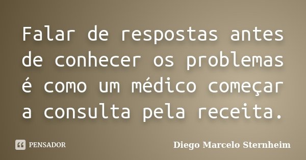 Falar de respostas antes de conhecer os problemas é como um médico começar a consulta pela receita.... Frase de Diego Marcelo Sternheim.