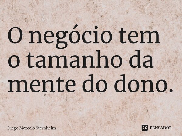 ⁠O negócio tem o tamanho da mente do dono.... Frase de Diego Marcelo Sternheim.